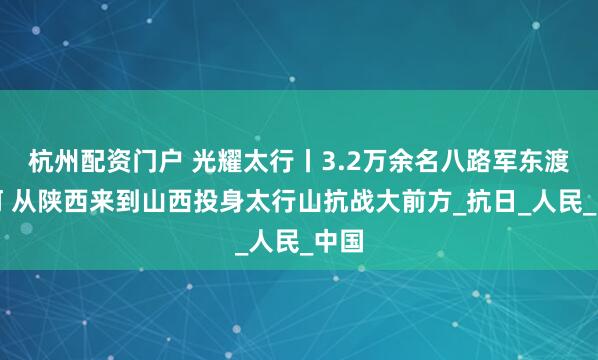 杭州配资门户 光耀太行丨3.2万余名八路军东渡黄河 从陕西来到山西投身太行山抗战大前方_抗日_人民_中国