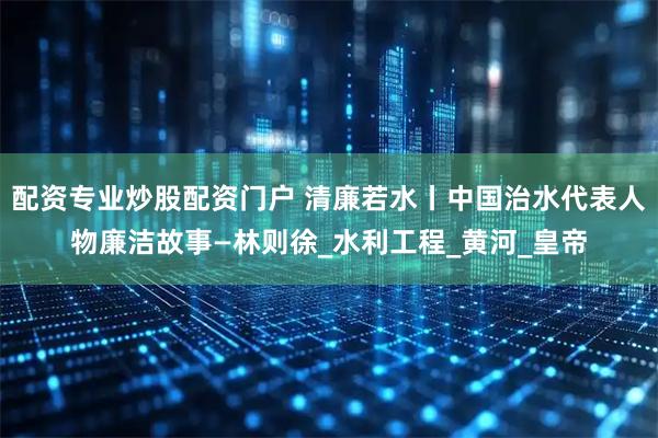 配资专业炒股配资门户 清廉若水丨中国治水代表人物廉洁故事—林则徐_水利工程_黄河_皇帝