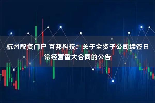 杭州配资门户 百邦科技：关于全资子公司续签日常经营重大合同的公告