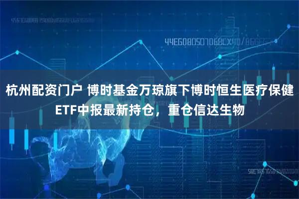 杭州配资门户 博时基金万琼旗下博时恒生医疗保健ETF中报最新持仓，重仓信达生物