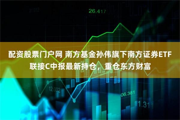 配资股票门户网 南方基金孙伟旗下南方证券ETF联接C中报最新持仓，重仓东方财富
