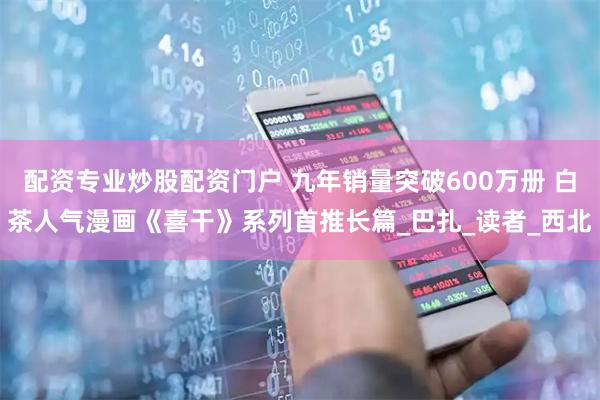 配资专业炒股配资门户 九年销量突破600万册 白茶人气漫画《喜干》系列首推长篇_巴扎_读者_西北
