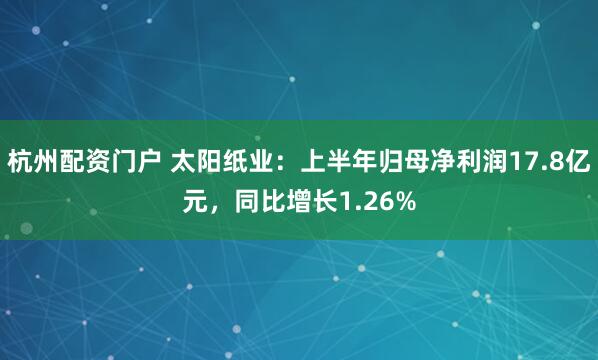 杭州配资门户 太阳纸业：上半年归母净利润17.8亿元，同比增长1.26%