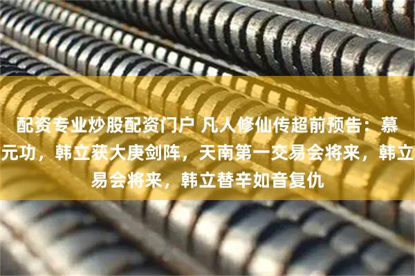 配资专业炒股配资门户 凡人修仙传超前预告：慕沛灵修颠凤培元功，韩立获大庚剑阵，天南第一交易会将来，韩立替辛如音复仇