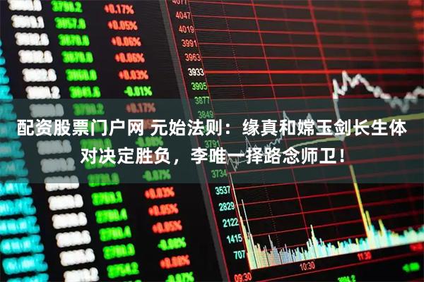 配资股票门户网 元始法则：缘真和嫦玉剑长生体对决定胜负，李唯一择路念师卫！