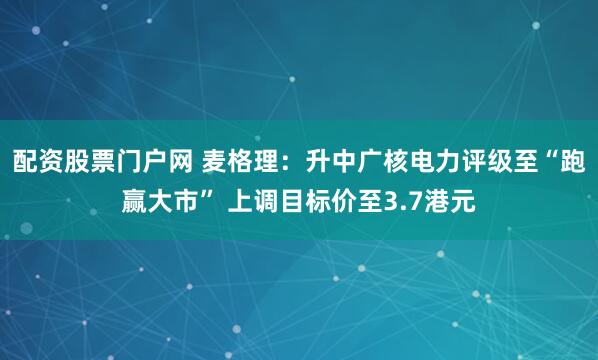 配资股票门户网 麦格理：升中广核电力评级至“跑赢大市” 上调目标价至3.7港元
