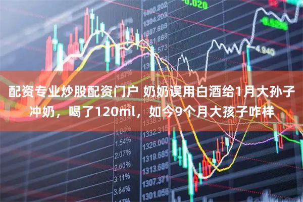 配资专业炒股配资门户 奶奶误用白酒给1月大孙子冲奶，喝了120ml，如今9个月大孩子咋样