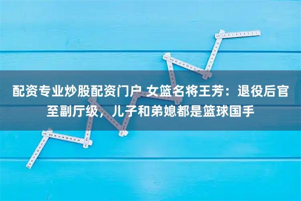 配资专业炒股配资门户 女篮名将王芳：退役后官至副厅级，儿子和弟媳都是篮球国手