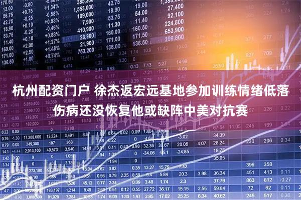 杭州配资门户 徐杰返宏远基地参加训练情绪低落伤病还没恢复他或缺阵中美对抗赛