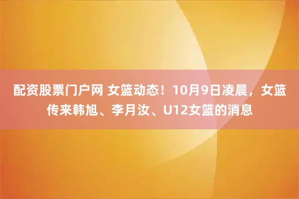 配资股票门户网 女篮动态！10月9日凌晨，女篮传来韩旭、李月汝、U12女篮的消息