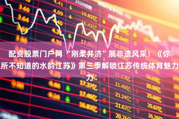 配资股票门户网 “刚柔并济”展非遗风采！《你所不知道的水韵江苏》第三季解锁江苏传统体育魅力