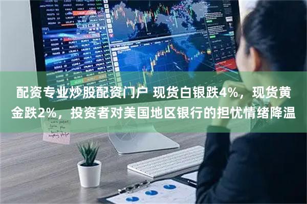 配资专业炒股配资门户 现货白银跌4%，现货黄金跌2%，投资者对美国地区银行的担忧情绪降温
