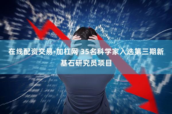 在线配资交易·加杠网 35名科学家入选第三期新基石研究员项目