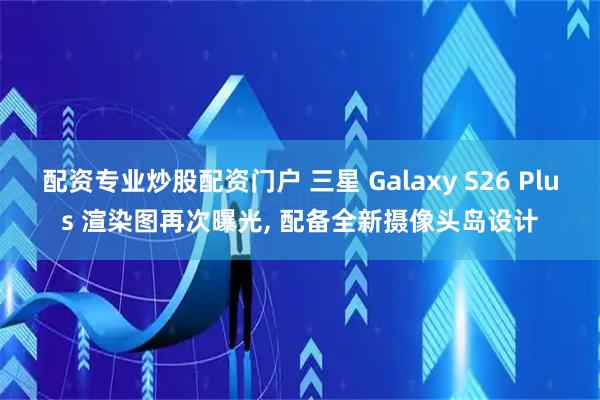 配资专业炒股配资门户 三星 Galaxy S26 Plus 渲染图再次曝光, 配备全新摄像头岛设计