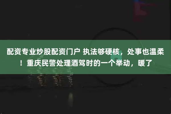 配资专业炒股配资门户 执法够硬核，处事也温柔！重庆民警处理酒驾时的一个举动，暖了