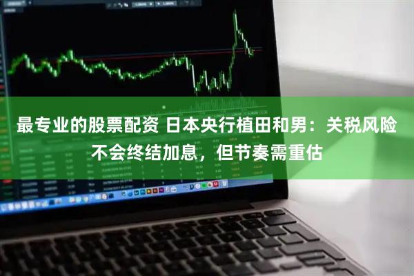 最专业的股票配资 日本央行植田和男：关税风险不会终结加息，但节奏需重估