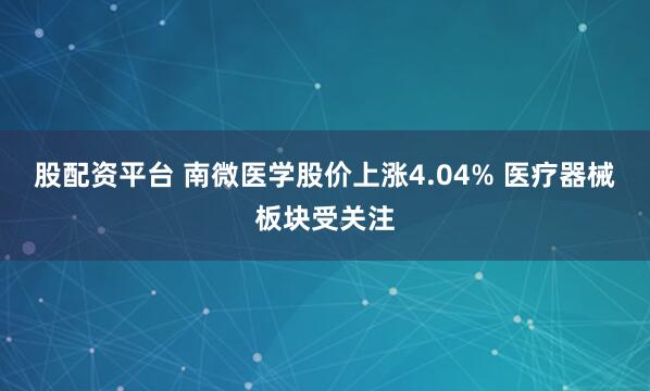 股配资平台 南微医学股价上涨4.04% 医疗器械板块受关注