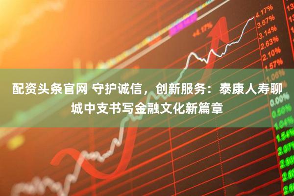配资头条官网 守护诚信，创新服务：泰康人寿聊城中支书写金融文化新篇章