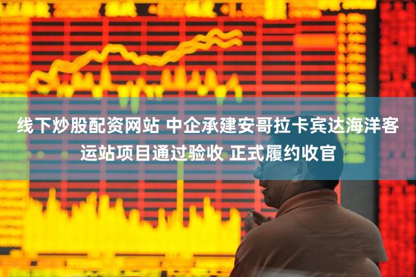 线下炒股配资网站 中企承建安哥拉卡宾达海洋客运站项目通过验收 正式履约收官