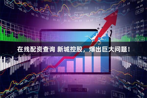 在线配资查询 新城控股，爆出巨大问题！