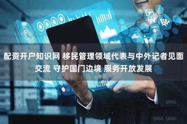 配资开户知识网 移民管理领域代表与中外记者见面交流 守护国门边境 服务开放发展