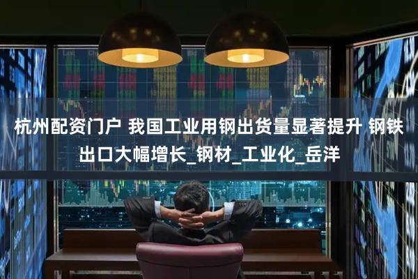 杭州配资门户 我国工业用钢出货量显著提升 钢铁出口大幅增长_钢材_工业化_岳洋
