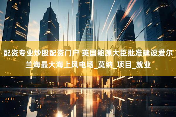 配资专业炒股配资门户 英国能源大臣批准建设爱尔兰海最大海上风电场_莫纳_项目_就业