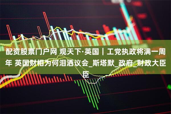 配资股票门户网 观天下·英国｜工党执政将满一周年 英国财相为何泪洒议会_斯塔默_政府_财政大臣