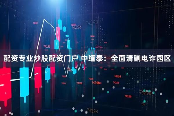配资专业炒股配资门户 中缅泰：全面清剿电诈园区