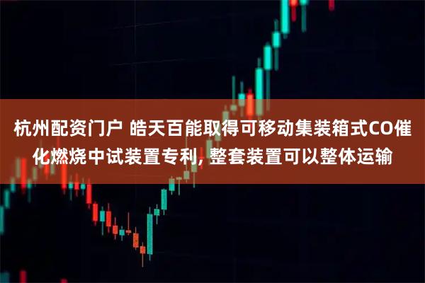 杭州配资门户 皓天百能取得可移动集装箱式CO催化燃烧中试装置专利, 整套装置可以整体运输