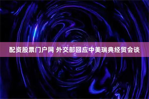配资股票门户网 外交部回应中美瑞典经贸会谈