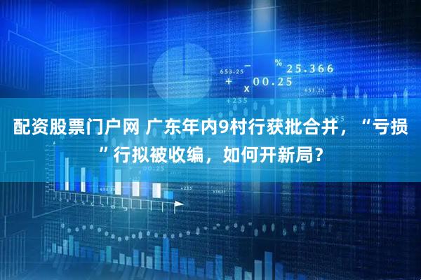 配资股票门户网 广东年内9村行获批合并，“亏损”行拟被收编，如何开新局？
