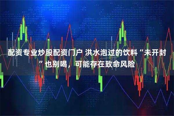 配资专业炒股配资门户 洪水泡过的饮料“未开封”也别喝，可能存在致命风险