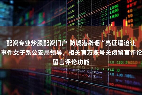 配资专业炒股配资门户 防城港辟谣“亮证逼迫让路” 事件女子系公安局领导，相关官方账号关闭留言评论功能