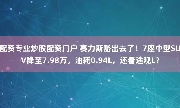 配资专业炒股配资门户 赛力斯豁出去了！7座中型SUV降至7.98万，油耗0.94L，还看途观L？