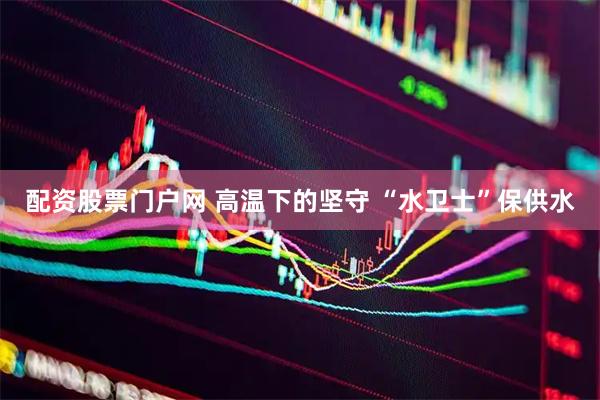 配资股票门户网 高温下的坚守 “水卫士”保供水
