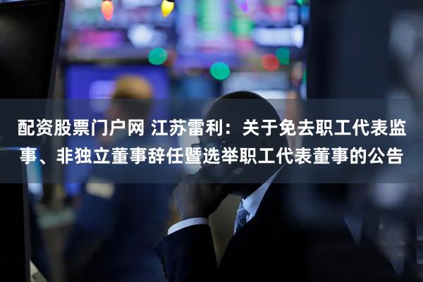 配资股票门户网 江苏雷利：关于免去职工代表监事、非独立董事辞任暨选举职工代表董事的公告