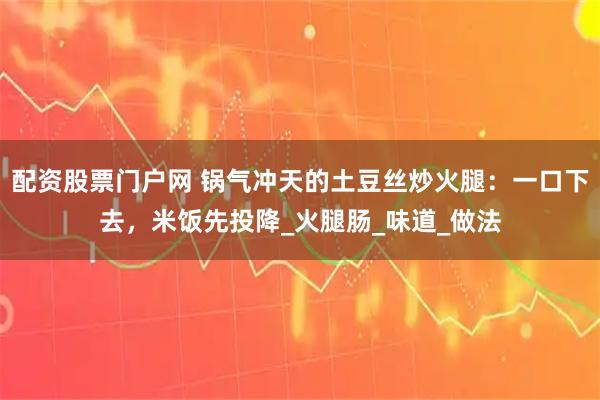 配资股票门户网 锅气冲天的土豆丝炒火腿：一口下去，米饭先投降_火腿肠_味道_做法