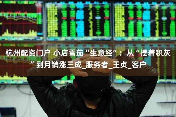 杭州配资门户 小店雪茄“生意经”：从“摆着积灰”到月销涨三成_服务者_王贞_客户