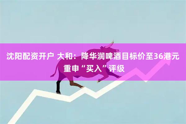 沈阳配资开户 大和：降华润啤酒目标价至36港元 重申“买入”评级